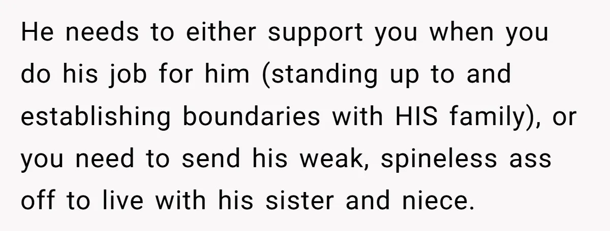 He needs to either support you when you do his job for him (standing up to and establishing boundaries with HIS family), or you need to send his weak, spineless...
