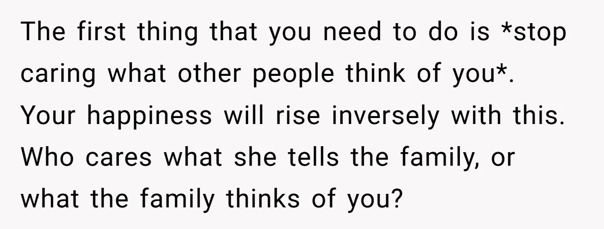 The first thing that you need to do is *stop caring what other people think of you*. Your happiness will rise inversely with this. Who cares what she tells the...