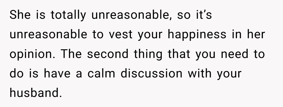 She is totally unreasonable, so it’s unreasonable to vest your happiness in her opinion. The second thing that you need to do is have a calm discussion with your husband.
