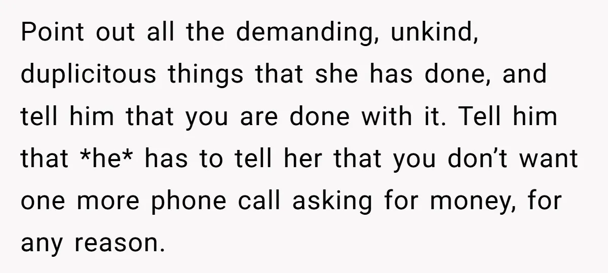 Point out all the demanding, unkind, duplicitous things that she has done, and tell him that you are done with it. Tell him that *he* has to tell her that...