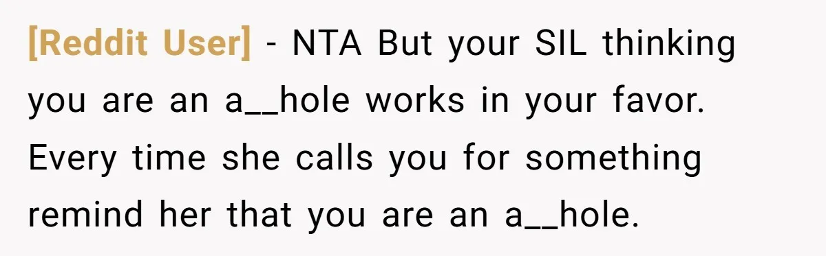 [Reddit User] − NTA But your SIL thinking you are an a__hole works in your favor. Every time she calls you for something remind her that you are an a__hole.