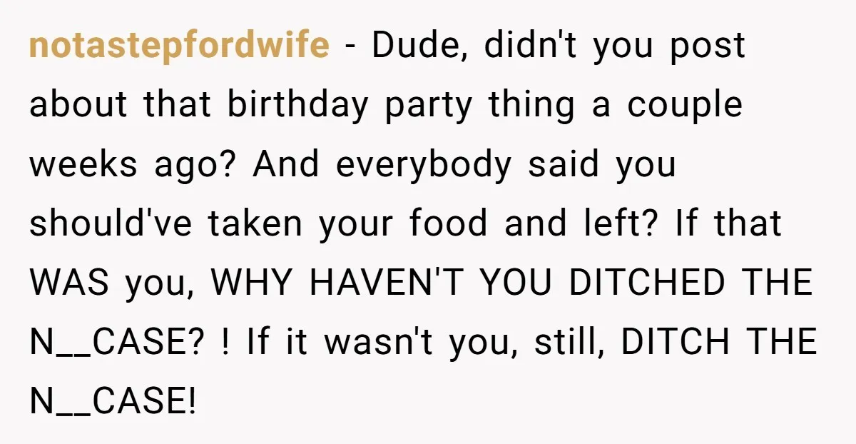 notastepfordwife − Dude, didn't you post about that birthday party thing a couple weeks ago? And everybody said you should've taken your food and left? If that WAS you, WHY...