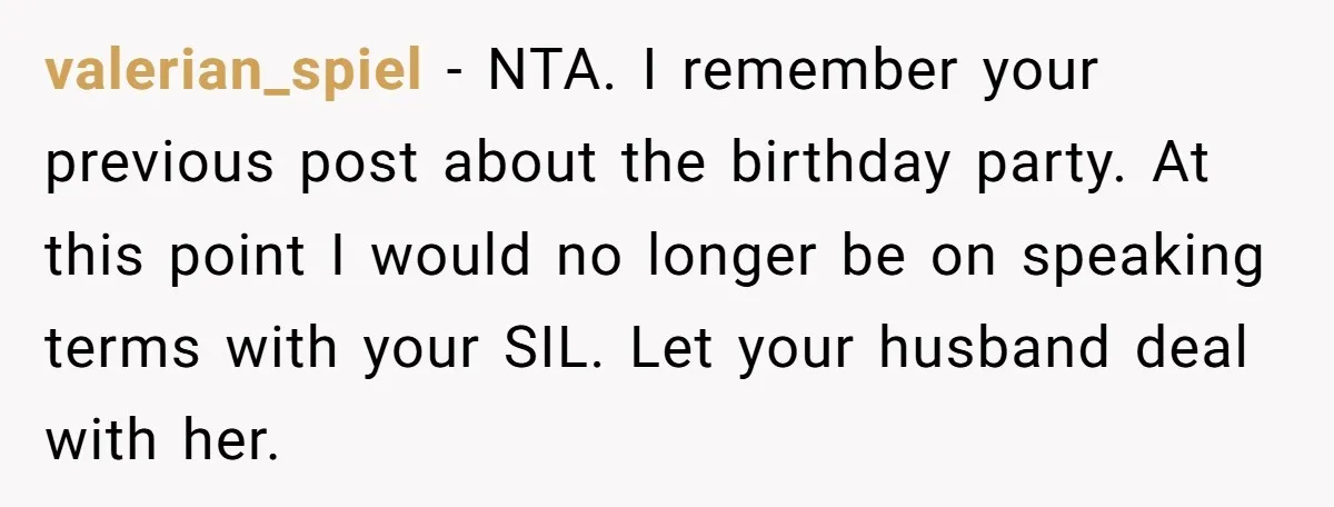 valerian_spiel − NTA. I remember your previous post about the birthday party. At this point I would no longer be on speaking terms with your SIL. Let your husband deal...