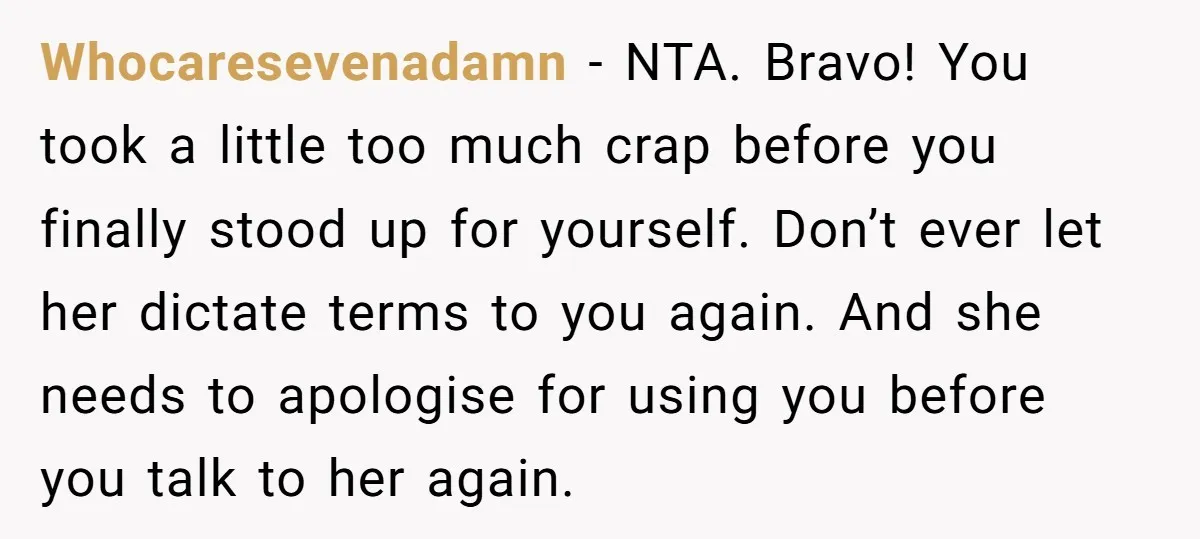 Whocaresevenadamn − NTA. Bravo! You took a little too much crap before you finally stood up for yourself. Don’t ever let her dictate terms to you again. And she needs...