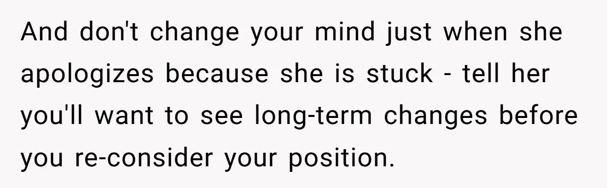 And don't change your mind just when she apologizes because she is stuck - tell her you'll want to see long-term changes before you re-consider your position.