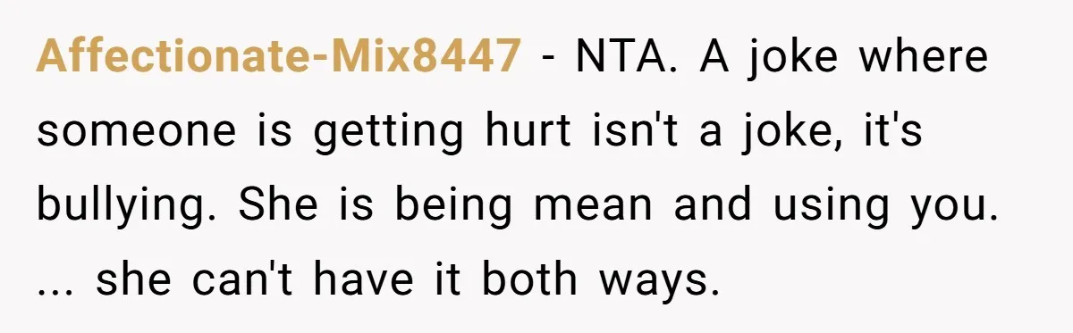 Affectionate-Mix8447 − NTA. A joke where someone is getting hurt isn't a joke, it's bullying. She is being mean and using you. ... she can't have it both ways.