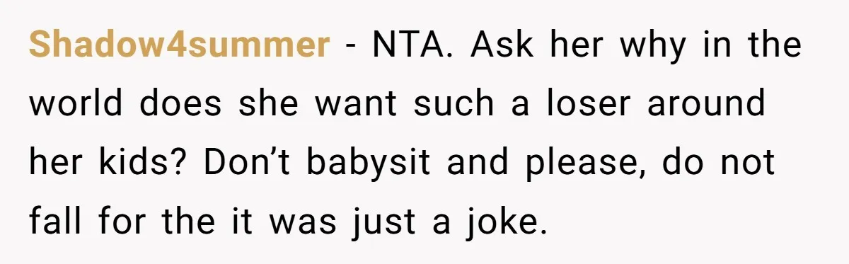 Shadow4summer − NTA. Ask her why in the world does she want such a loser around her kids? Don’t babysit and please, do not fall for the it was just...