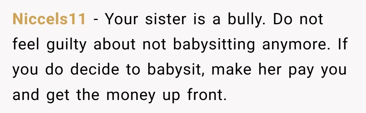 Niccels11 − Your sister is a bully. Do not feel guilty about not babysitting anymore. If you do decide to babysit, make her pay you and get the money up...
