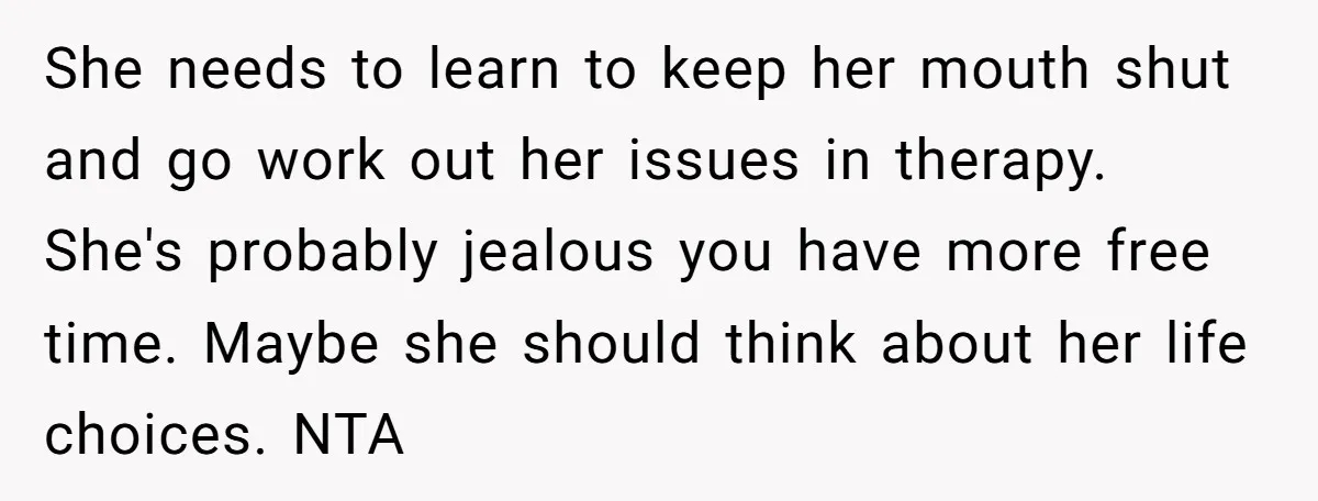She needs to learn to keep her mouth shut and go work out her issues in therapy. She's probably jealous you have more free time. Maybe she should think about...