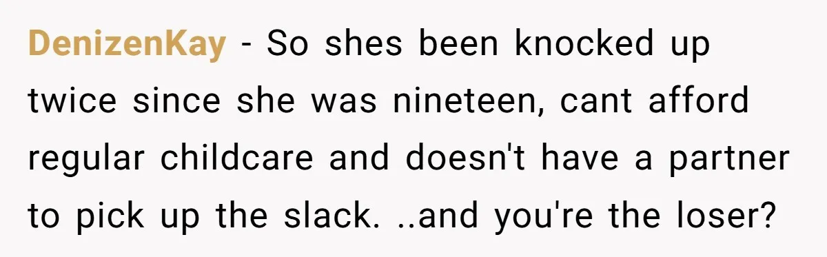 DenizenKay − So shes been knocked up twice since she was nineteen, cant afford regular childcare and doesn't have a partner to pick up the slack. ..and you're the loser?