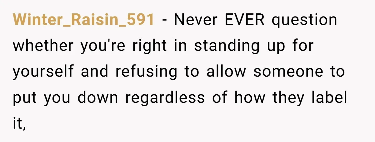 Winter_Raisin_591 − Never EVER question whether you're right in standing up for yourself and refusing to allow someone to put you down regardless of how they label it,