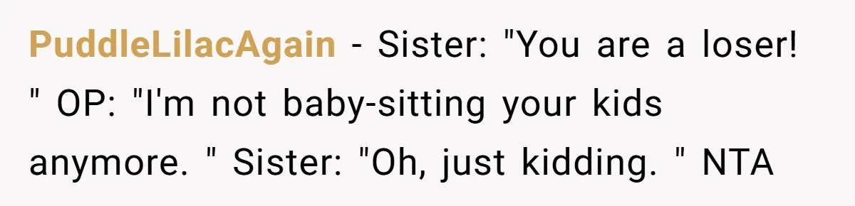 PuddleLilacAgain − Sister: "You are a loser! " OP: "I'm not baby-sitting your kids anymore. " Sister: "Oh, just kidding. " NTA