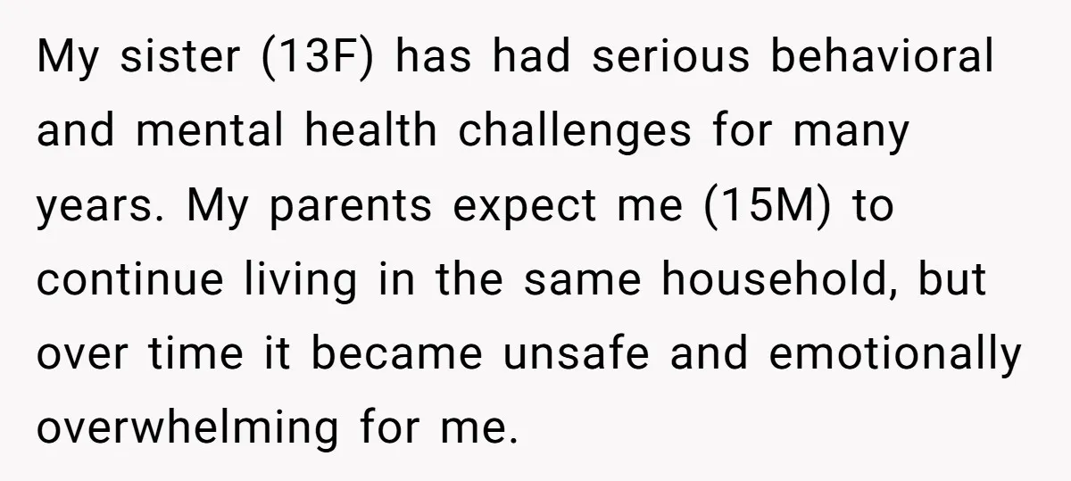 My sister (13F) has had serious behavioral and mental health challenges for many years. My parents expect me (15M) to continue living in the same household, but over time it...