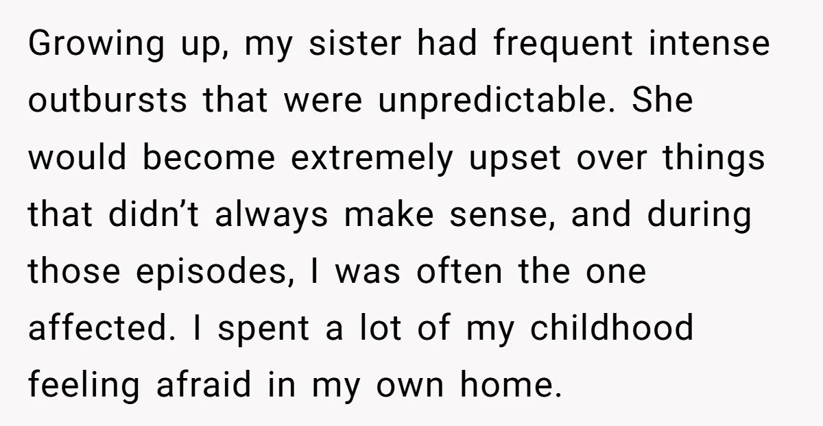 Growing up, my sister had frequent intense outbursts that were unpredictable. She would become extremely upset over things that didn’t always make sense, and during those episodes, I was often...