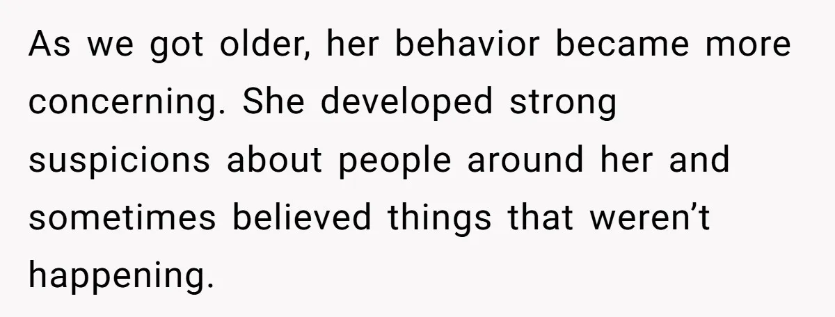 As we got older, her behavior became more concerning. She developed strong suspicions about people around her and sometimes believed things that weren’t happening.