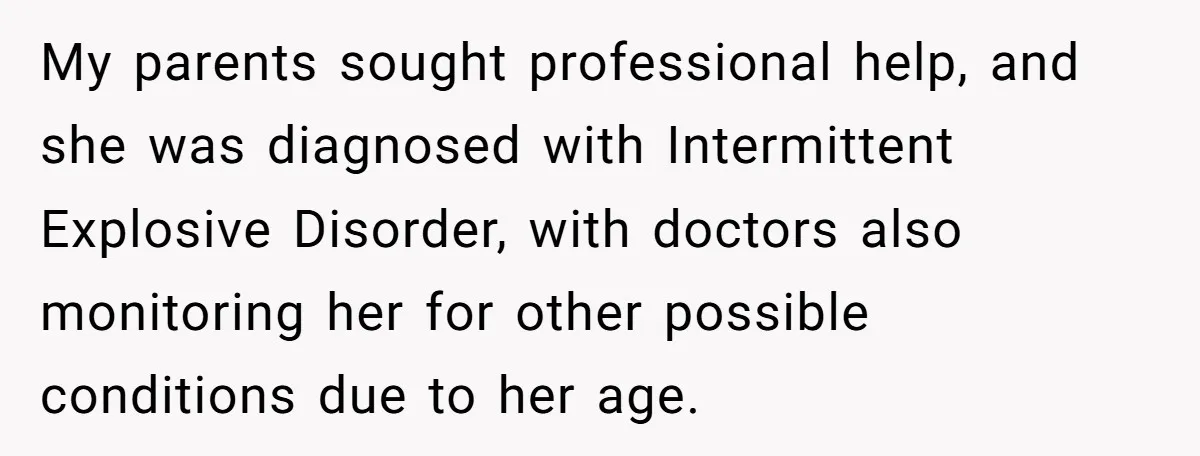 My parents sought professional help, and she was diagnosed with Intermittent Explosive Disorder, with doctors also monitoring her for other possible conditions due to her age.