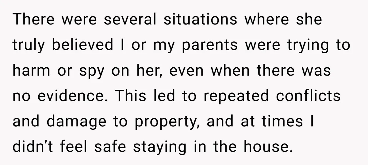 There were several situations where she truly believed I or my parents were trying to harm or spy on her, even when there was no evidence. This led to repeated...