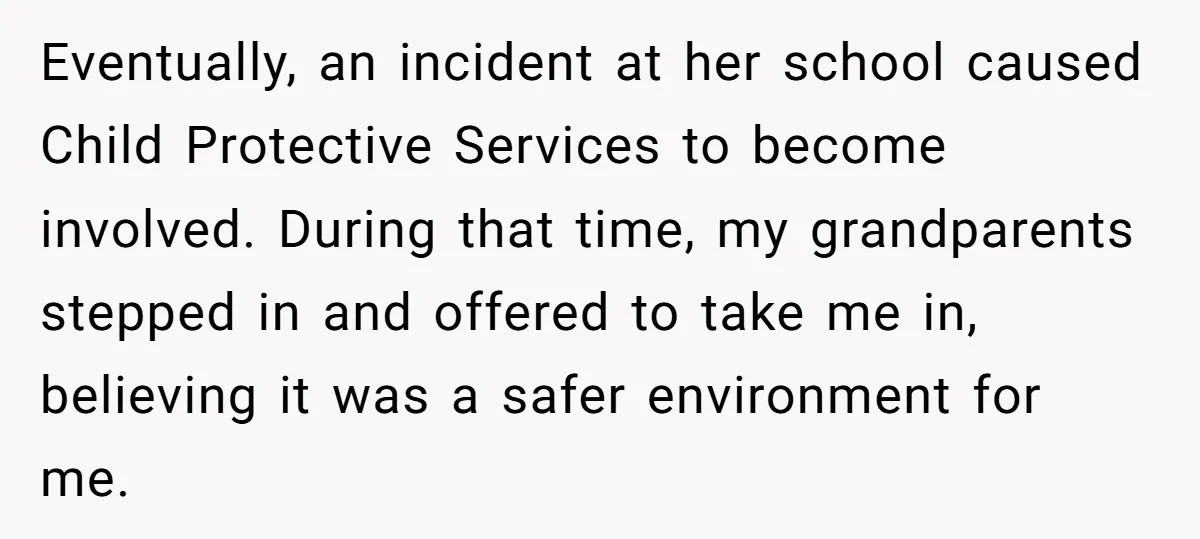 Eventually, an incident at her school caused Child Protective Services to become involved. During that time, my grandparents stepped in and offered to take me in, believing it was a...