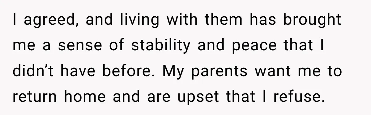 I agreed, and living with them has brought me a sense of stability and peace that I didn’t have before. My parents want me to return home and are upset...