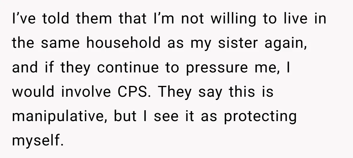 I’ve told them that I’m not willing to live in the same household as my sister again, and if they continue to pressure me, I would involve CPS. They say...