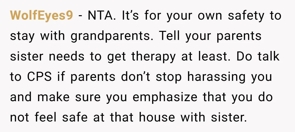 WolfEyes9 − NTA. It’s for your own safety to stay with grandparents. Tell your parents sister needs to get therapy at least. Do talk to CPS if parents don’t stop...