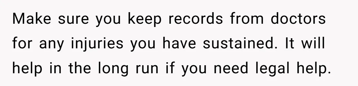 Make sure you keep records from doctors for any injuries you have sustained. It will help in the long run if you need legal help.