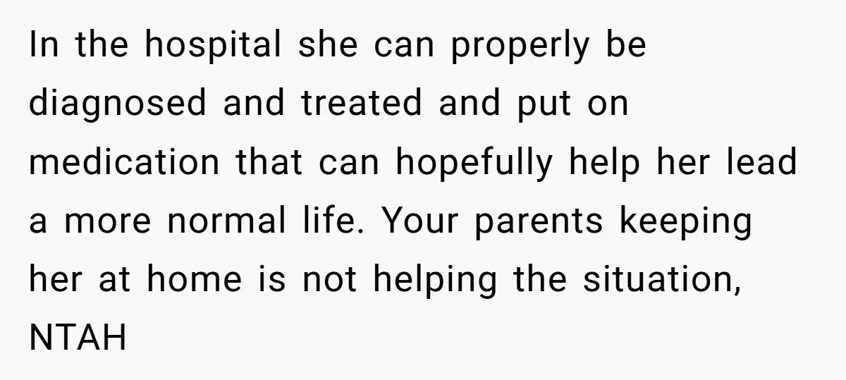 In the hospital she can properly be diagnosed and treated and put on medication that can hopefully help her lead a more normal life. Your parents keeping her at home...