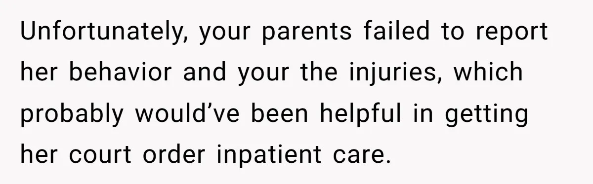 Unfortunately, your parents failed to report her behavior and your the injuries, which probably would’ve been helpful in getting her court order inpatient care.