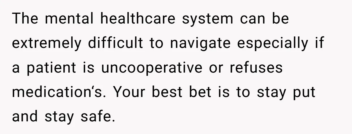 The mental healthcare system can be extremely difficult to navigate especially if a patient is uncooperative or refuses medication‘s. Your best bet is to stay put and stay safe.