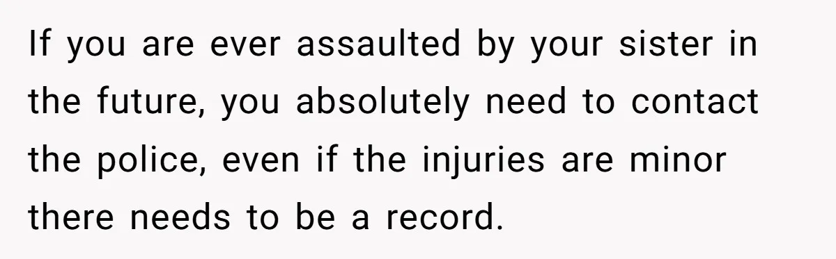 If you are ever assaulted by your sister in the future, you absolutely need to contact the police, even if the injuries are minor there needs to be a record.