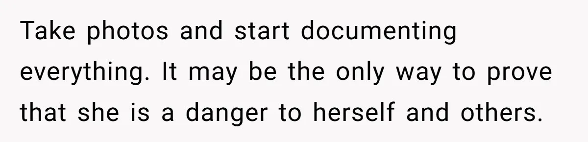 Take photos and start documenting everything. It may be the only way to prove that she is a danger to herself and others.