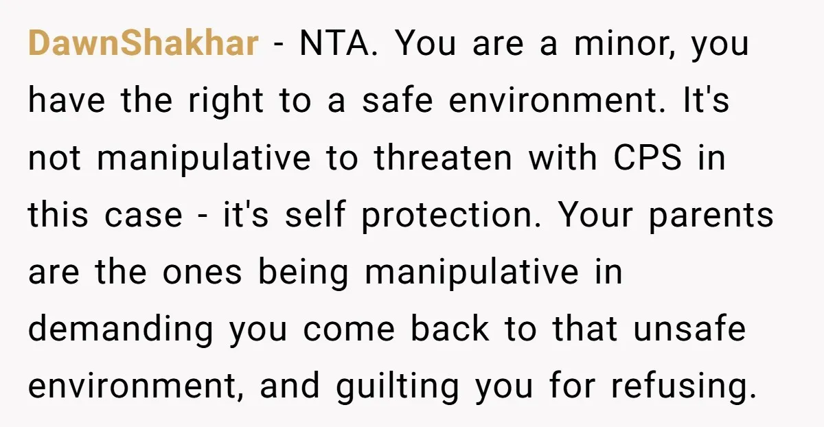 DawnShakhar − NTA. You are a minor, you have the right to a safe environment. It's not manipulative to threaten with CPS in this case - it's self protection. Your...