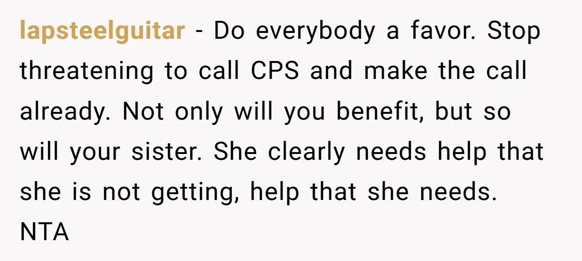 lapsteelguitar − Do everybody a favor. Stop threatening to call CPS and make the call already. Not only will you benefit, but so will your sister. She clearly needs help...