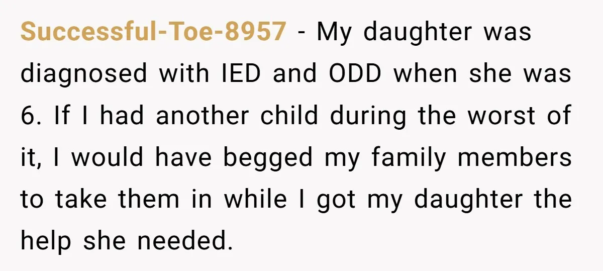 Successful-Toe-8957 − My daughter was diagnosed with IED and ODD when she was 6. If I had another child during the worst of it, I would have begged my family...