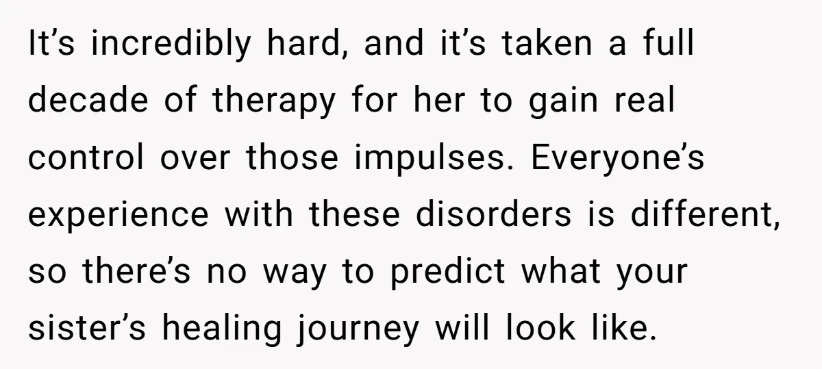 It’s incredibly hard, and it’s taken a full decade of therapy for her to gain real control over those impulses. Everyone’s experience with these disorders is different, so there’s no...