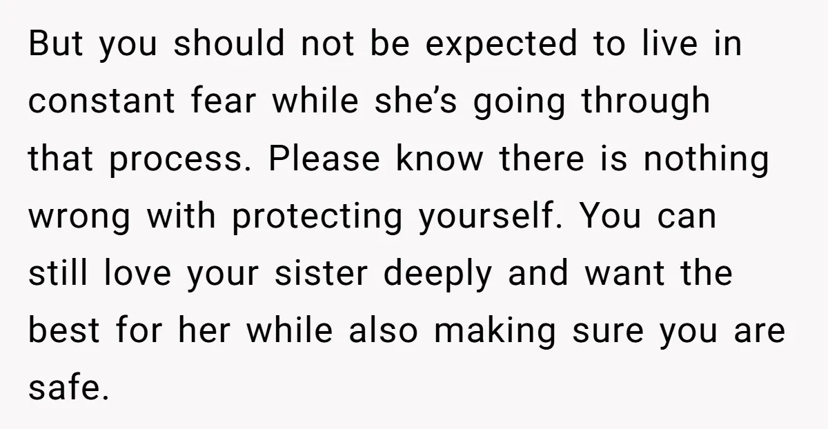 But you should not be expected to live in constant fear while she’s going through that process. Please know there is nothing wrong with protecting yourself. You can still love...