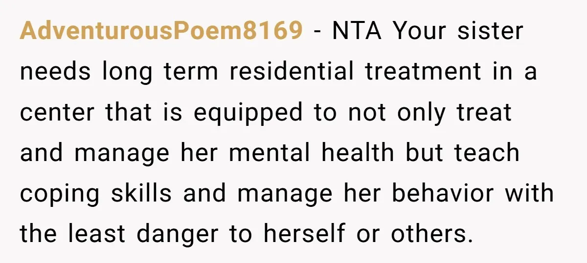 AdventurousPoem8169 − NTA Your sister needs long term residential treatment in a center that is equipped to not only treat and manage her mental health but teach coping skills and...