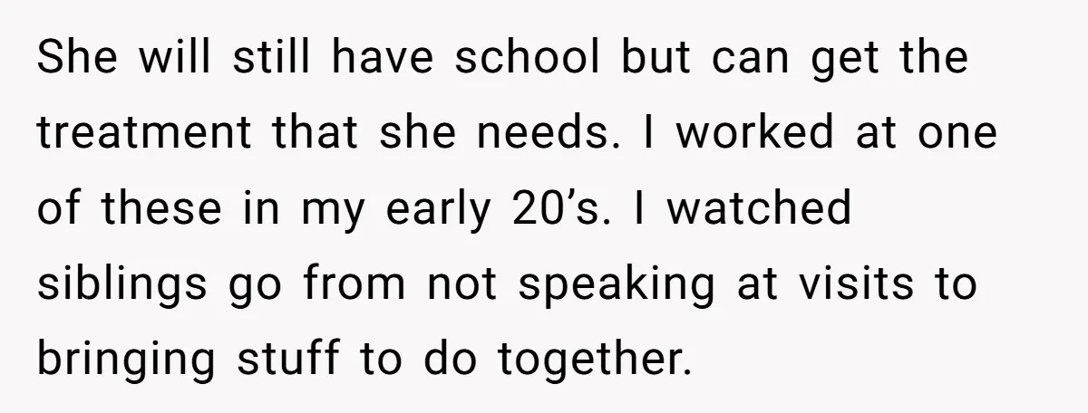 She will still have school but can get the treatment that she needs. I worked at one of these in my early 20’s. I watched siblings go from not speaking...