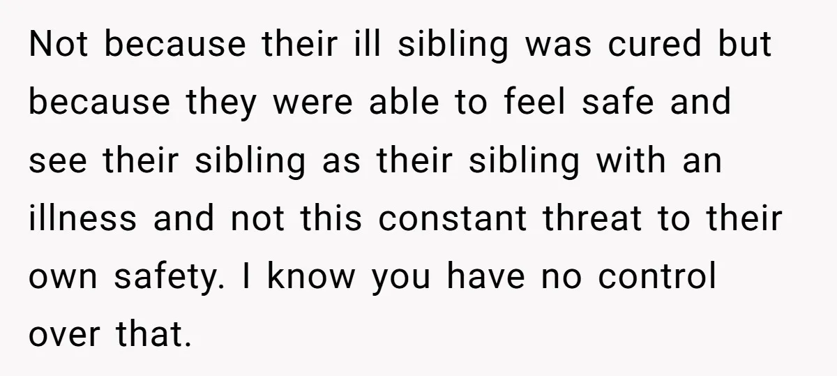 Not because their ill sibling was cured but because they were able to feel safe and see their sibling as their sibling with an illness and not this constant threat...