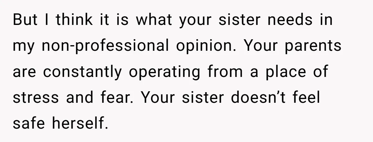 But I think it is what your sister needs in my non-professional opinion. Your parents are constantly operating from a place of stress and fear. Your sister doesn’t feel safe...