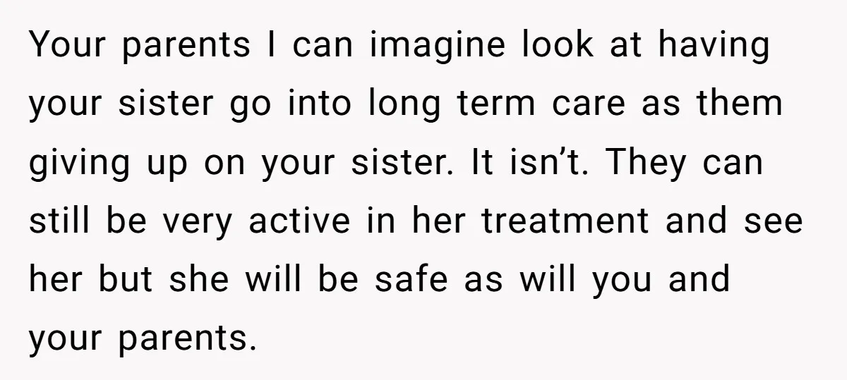 Your parents I can imagine look at having your sister go into long term care as them giving up on your sister. It isn’t. They can still be very active...