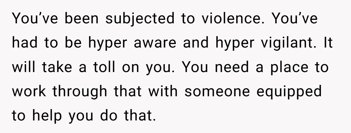 You’ve been subjected to violence. You’ve had to be hyper aware and hyper vigilant. It will take a toll on you. You need a place to work through that with...