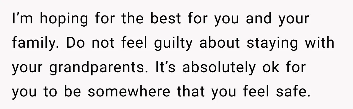I’m hoping for the best for you and your family. Do not feel guilty about staying with your grandparents. It’s absolutely ok for you to be somewhere that you feel...