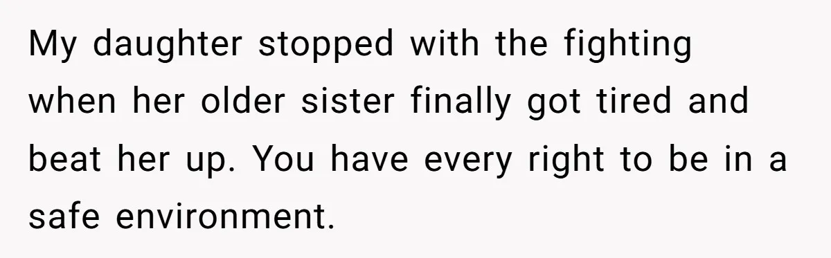 My daughter stopped with the fighting when her older sister finally got tired and beat her up. You have every right to be in a safe environment.