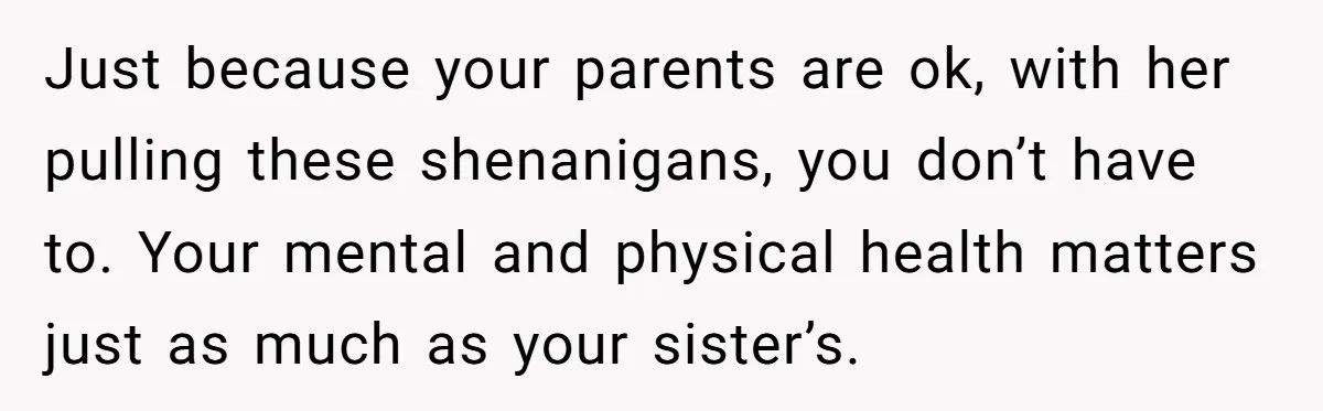 Just because your parents are ok, with her pulling these shenanigans, you don’t have to. Your mental and physical health matters just as much as your sister’s.