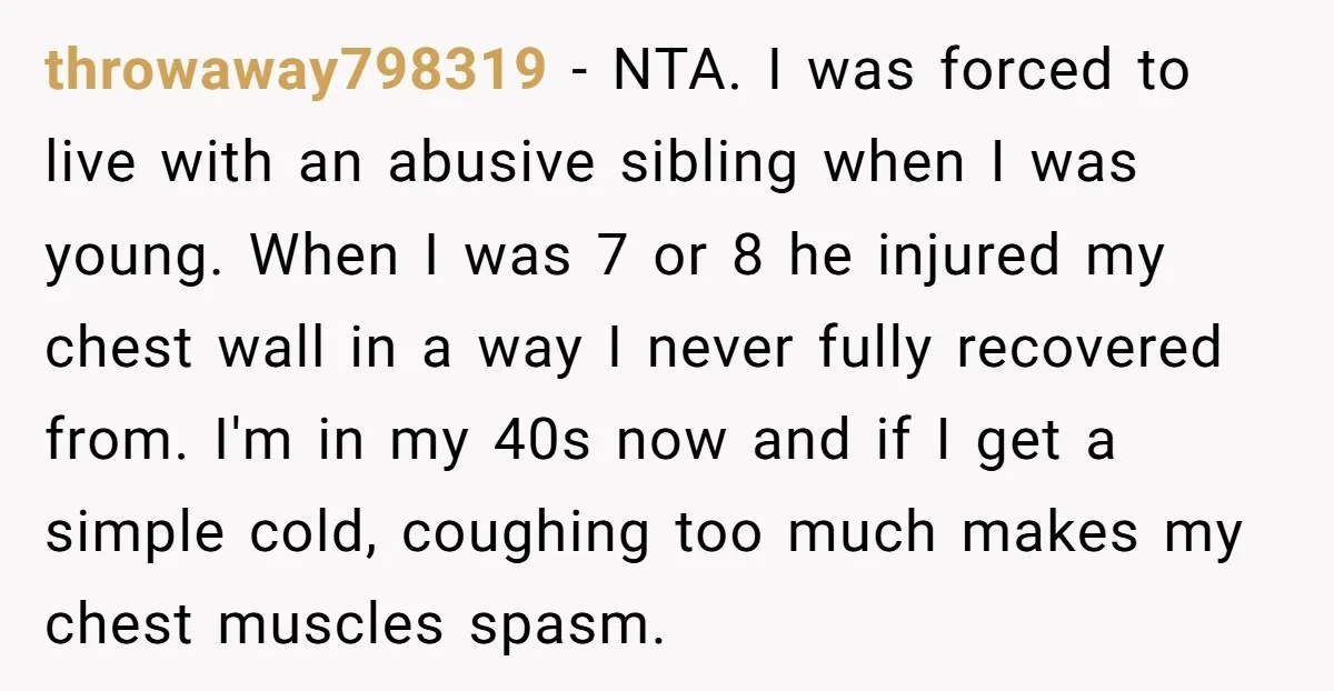 throwaway798319 − NTA. I was forced to live with an abusive sibling when I was young. When I was 7 or 8 he injured my chest wall in a way...