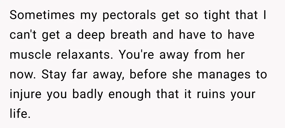 Sometimes my pectorals get so tight that I can't get a deep breath and have to have muscle relaxants. You're away from her now. Stay far away, before she manages...