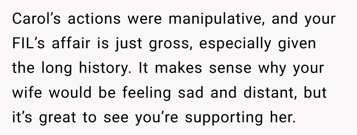 Carol’s actions were manipulative, and your FIL’s affair is just gross, especially given the long history. It makes sense why your wife would be feeling sad and distant, but it’s...