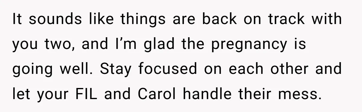 It sounds like things are back on track with you two, and I’m glad the pregnancy is going well. Stay focused on each other and let your FIL and Carol...