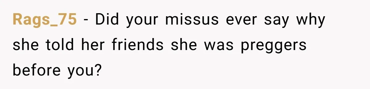 Rags_75 − Did your missus ever say why she told her friends she was preggers before you?
